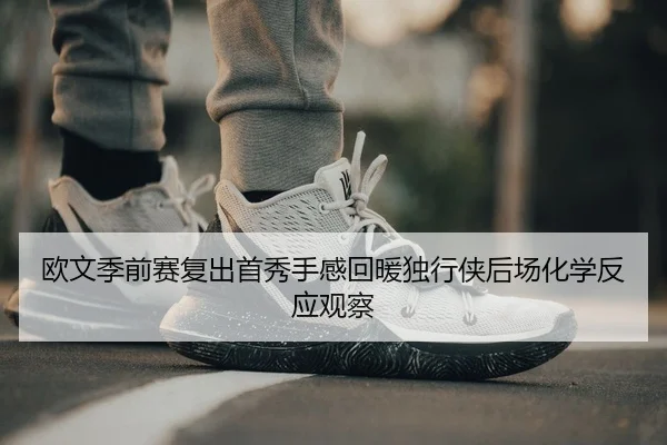 欧文季前赛复出首秀手感回暖独行侠后场化学反应观察
