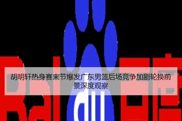 胡明轩热身赛末节爆发广东男篮后场竞争加剧轮换前景深度观察
