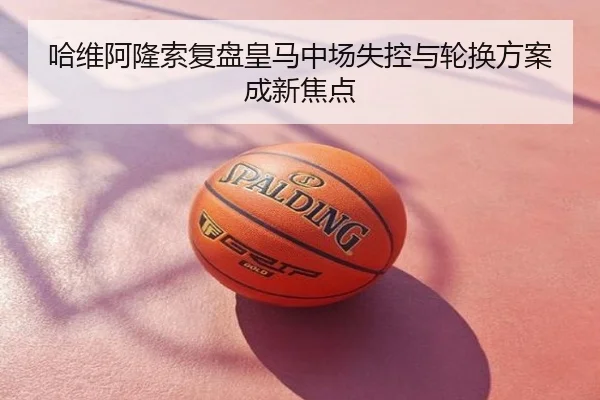 哈维阿隆索复盘皇马中场失控与轮换方案成新焦点