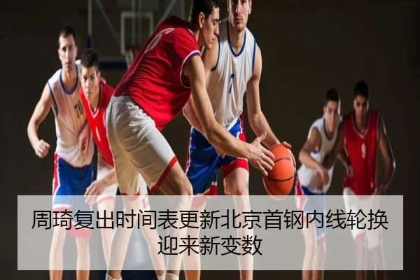 周琦复出时间表更新北京首钢内线轮换迎来新变数